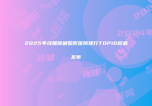 2025年线雕除皱整形医院排行TOP10权威发布