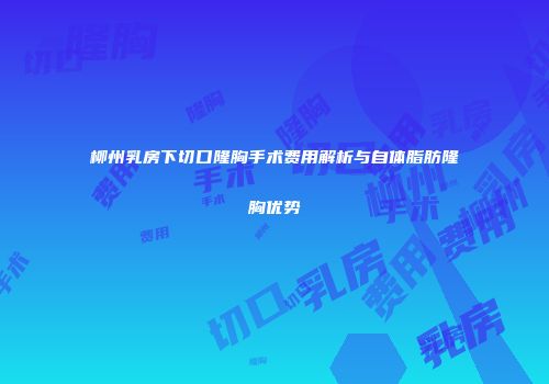 柳州乳房下切口隆胸手术费用解析与自体脂肪隆胸优势
