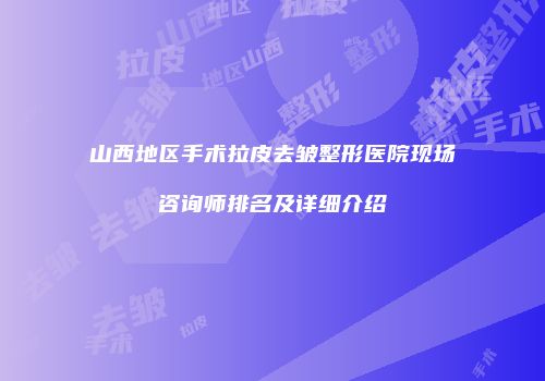 山西地区手术拉皮去皱整形医院现场咨询师排名及详细介绍