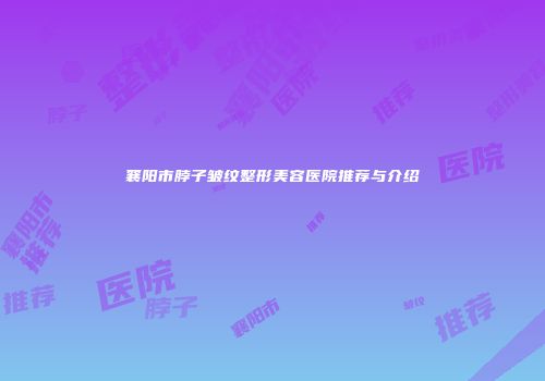 襄阳市脖子皱纹整形美容医院推荐与介绍