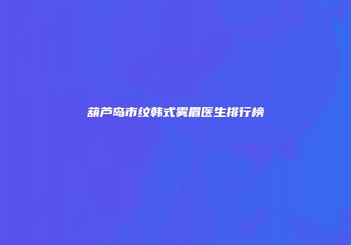 葫芦岛市纹韩式雾眉医生排行榜