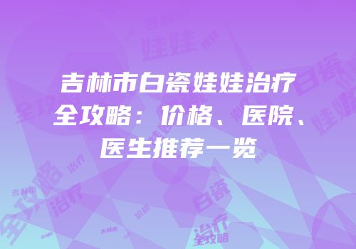 吉林市白瓷娃娃治疗全攻略：价格、医院、医生推荐一览
