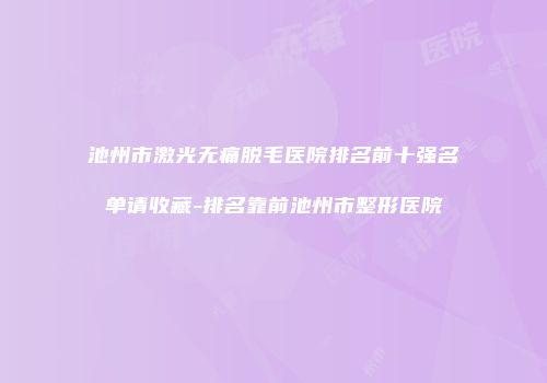 池州市激光无痛脱毛医院排名前十强名单请收藏-排名靠前池州市整形医院