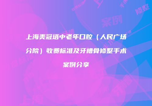 上海美冠塔中老年口腔（人民广场分院）收费标准及牙槽骨修整手术案例分享