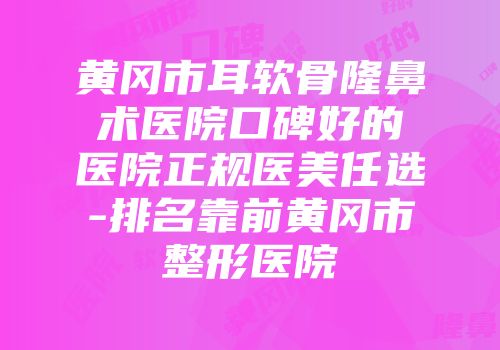 黄冈市耳软骨隆鼻术医院口碑好的医院正规医美任选-排名靠前黄冈市整形医院