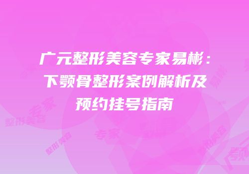 广元整形美容专家易彬：下颚骨整形案例解析及预约挂号指南