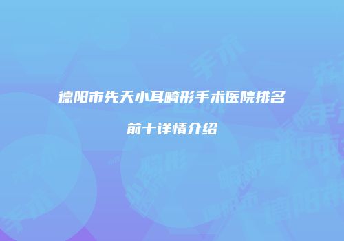 德阳市先天小耳畸形手术医院排名前十详情介绍
