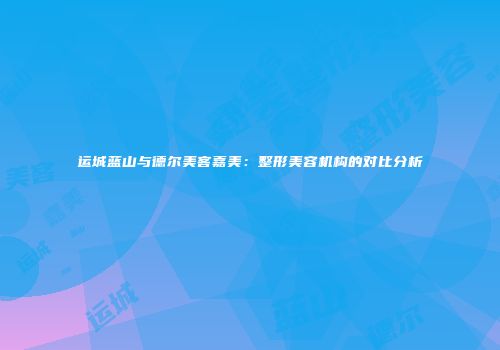 运城蓝山与德尔美客嘉美：整形美容机构的对比分析