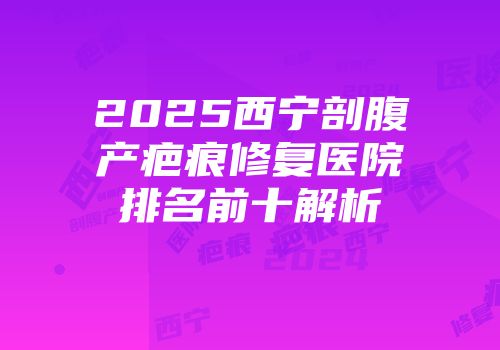 2025西宁剖腹产疤痕修复医院排名前十解析