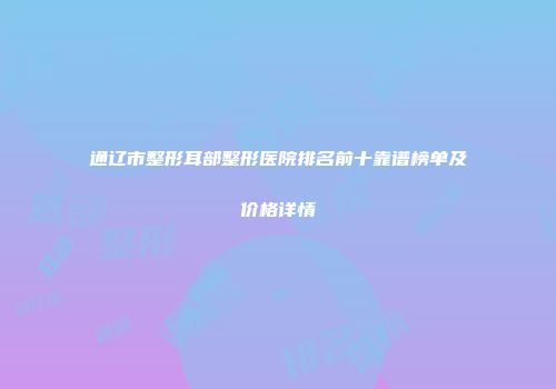 通辽市整形耳部整形医院排名前十靠谱榜单及价格详情