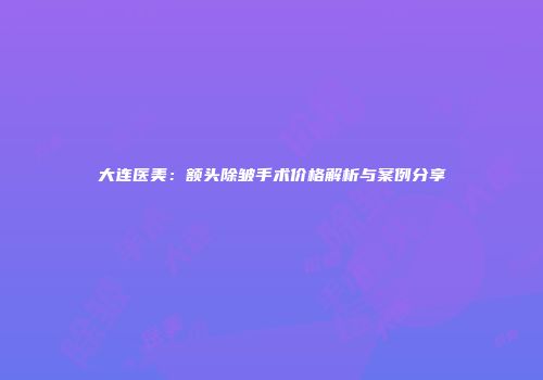 大连医美：额头除皱手术价格解析与案例分享