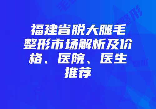 福建省脱大腿毛整形市场解析及价格、医院、医生推荐