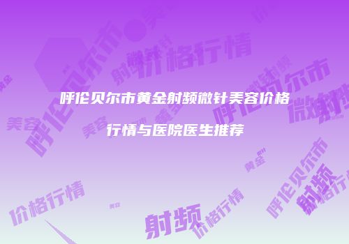 呼伦贝尔市黄金射频微针美容价格行情与医院医生推荐