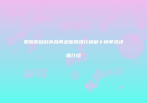 贵阳市材料外耳再造医院排行榜前十榜单及详细介绍