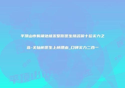 平顶山市鬓角处植发整形医生排名前十位实力之选-关灿彬医生上榜理由_口碑实力二合一