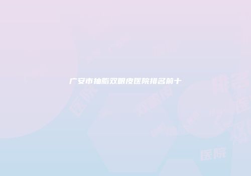 广安市抽脂双眼皮医院排名前十
