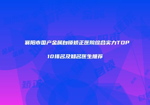 襄阳市国产金属自锁矫正医院综合实力TOP10排名及知名医生推荐