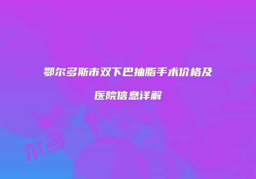 鄂尔多斯市双下巴抽脂手术价格及医院信息详解