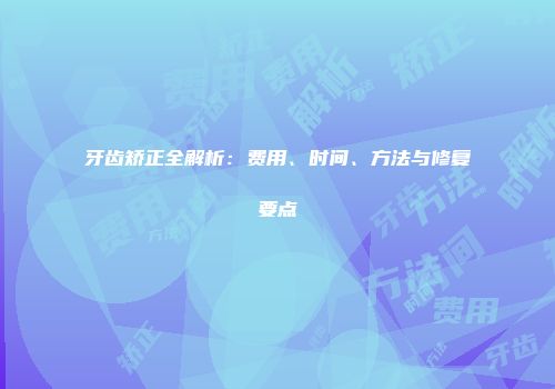 牙齿矫正全解析：费用、时间、方法与修复要点