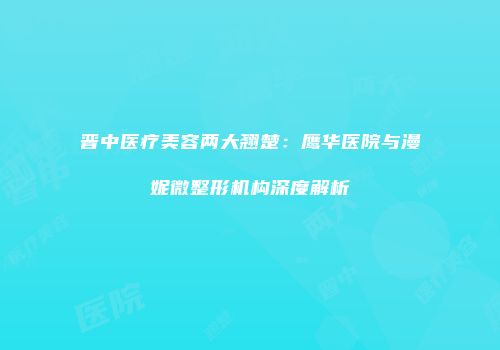 晋中医疗美容两大翘楚：鹰华医院与漫妮微整形机构深度解析