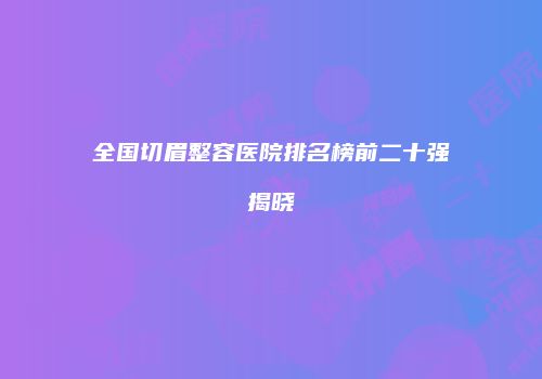 全国切眉整容医院排名榜前二十强揭晓
