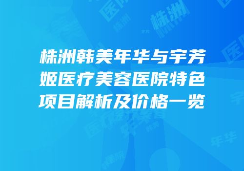 株洲韩美年华与宇芳姬医疗美容医院特色项目解析及价格一览