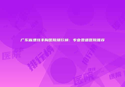 广东省埋线丰胸医院排行榜：专业靠谱医院推荐