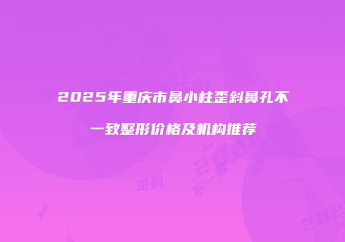 2025年重庆市鼻小柱歪斜鼻孔不一致整形价格及机构推荐