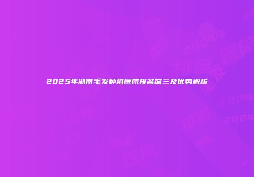 2025年湖南毛发种植医院排名前三及优势解析