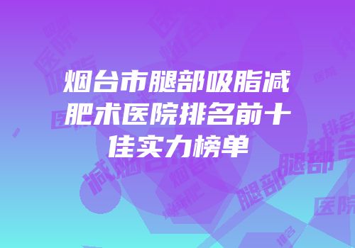 烟台市腿部吸脂减肥术医院排名前十佳实力榜单