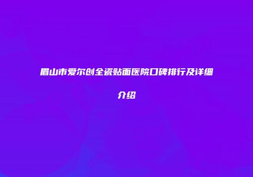 眉山市爱尔创全瓷贴面医院口碑排行及详细介绍