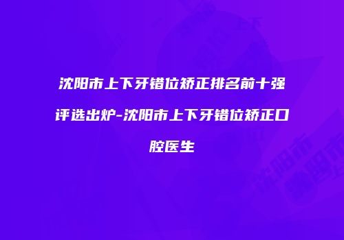 沈阳市上下牙错位矫正排名前十强评选出炉-沈阳市上下牙错位矫正口腔医生