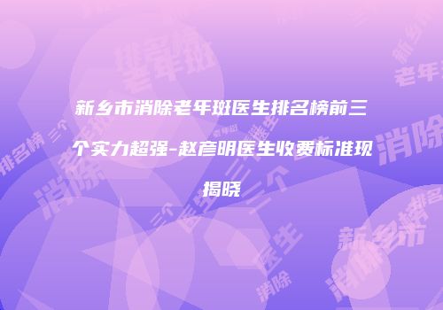 新乡市消除老年斑医生排名榜前三个实力超强-赵彦明医生收费标准现揭晓
