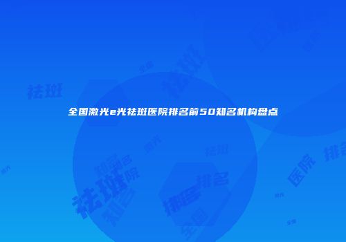 全国激光e光祛斑医院排名前50知名机构盘点