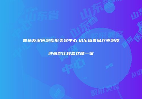 青岛友谊医院整形美容中心,山东省青岛疗养院皮肤科你比较喜欢哪一家