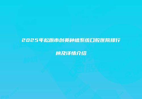 2025年松原市创英种植系统口腔医院排行榜及详情介绍