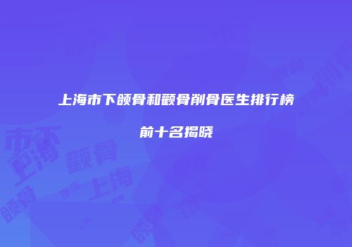 上海市下颌骨和颧骨削骨医生排行榜前十名揭晓