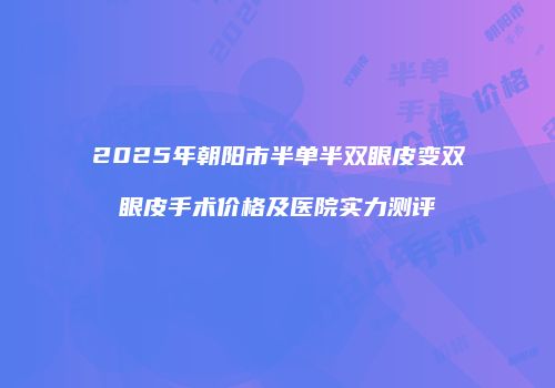 2025年朝阳市半单半双眼皮变双眼皮手术价格及医院实力测评