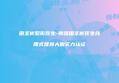 田圣彬整形医生-韩国田圣彬医生线雕式隆鼻大咖实力认证