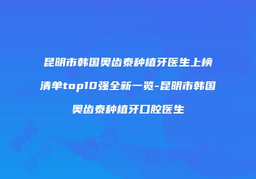 昆明市韩国奥齿泰种植牙医生上榜清单top10强全新一览-昆明市韩国奥齿泰种植牙口腔医生