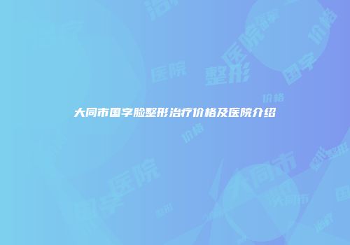 大同市国字脸整形治疗价格及医院介绍