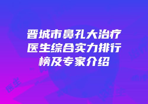 晋城市鼻孔大治疗医生综合实力排行榜及专家介绍