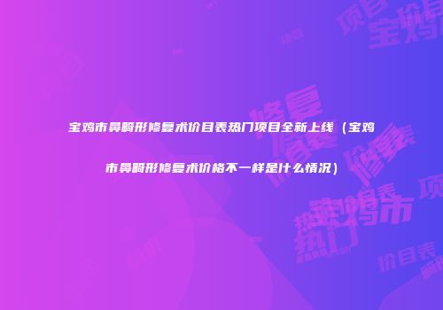 宝鸡市鼻畸形修复术价目表热门项目全新上线（宝鸡市鼻畸形修复术价格不一样是什么情况）