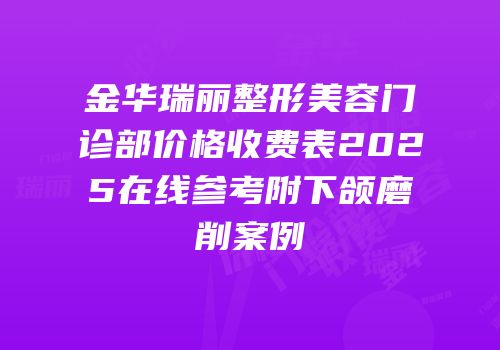 金华瑞丽整形美容门诊部价格收费表2025在线参考附下颌磨削案例