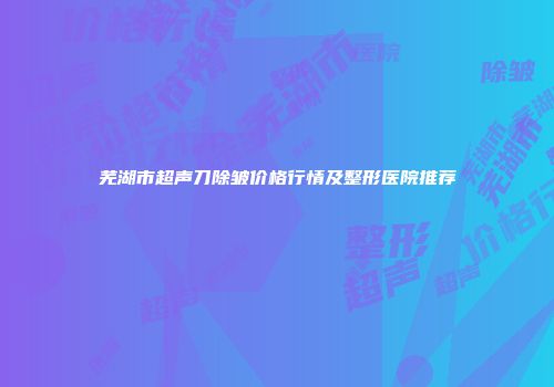 芜湖市超声刀除皱价格行情及整形医院推荐