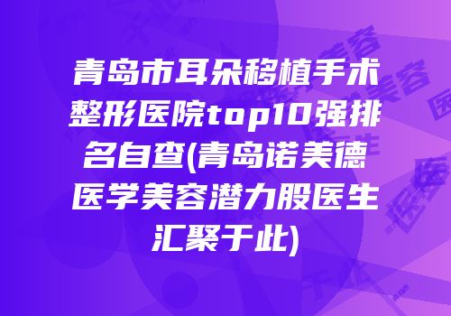 青岛市耳朵移植手术整形医院top10强排名自查(青岛诺美德医学美容潜力股医生汇聚于此)