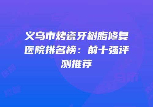 义乌市烤瓷牙树脂修复医院排名榜：前十强评测推荐