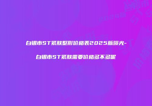 白银市ST紧肤整形价格表2025版曝光-白银市ST紧肤需要价格多不多呢