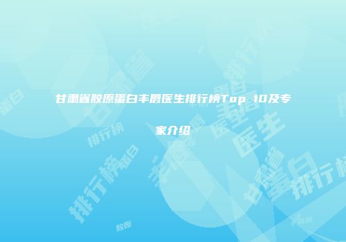 甘肃省胶原蛋白丰唇医生排行榜Top 10及专家介绍
