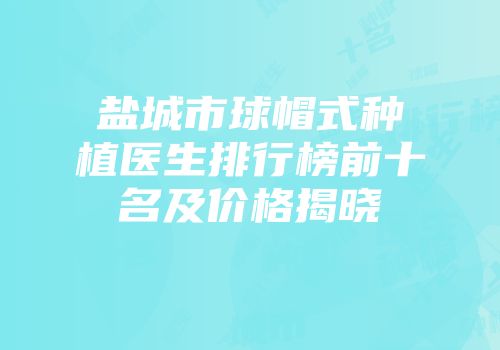 盐城市球帽式种植医生排行榜前十名及价格揭晓
